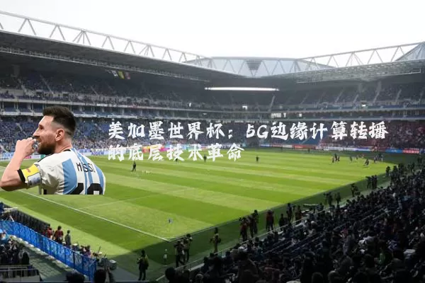 美加墨世界杯：5G边缘计算转播的底层技术革命